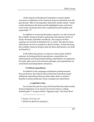 Public Version



     At the request of the Special Committee’s counsel, Junker
reviewed a compilation of his American Express statements over the
past decade. After reviewing these statements, Junker stated, “I paid
careful attention to the items and the highlighted areas and I have
come to the conclusion that I have conducted myself sensibly and
responsibly.”916

      In addition to reviewing the Junker expenses, we also reviewed
the available American Express statements and expense reports of
Fields, Wisneski, Schoeffler and Blouin. The analyses of these
expenses are set forth at Schedules H, I, J, and K. The data for these
individuals was not as complete as that for Junker. A chart showing
the available American Express data for these individuals is set forth
at Schedule G.

      In the following sections, we discuss various types of Bowl
expenses, including political expenditures, expenditures for
entertainment and relationship building, expenditures on employees
for perks, gifts, travel and severance packages, and expenditures on
consultants and independent contractors.

           3. Political expenditures
     In addition to the campaign-contribution reimbursements
discussed above, the analysis showed that the Fiesta Bowl made
additional expenditures that provided either direct or indirect
benefits to certain politicians. Some examples are noted below.

                  a. Legislative trips
     For at least the past five years, the Fiesta Bowl has taken certain
Arizona legislators on an annual out-of-town trip to a college
football game.917 As part of these “dignitary trips,” the Fiesta Bowl


  916   Junker 1-31-11 Int. at 7.

  917   R01570-74; R01927-36; Schedule L. 




                                                                    175
 