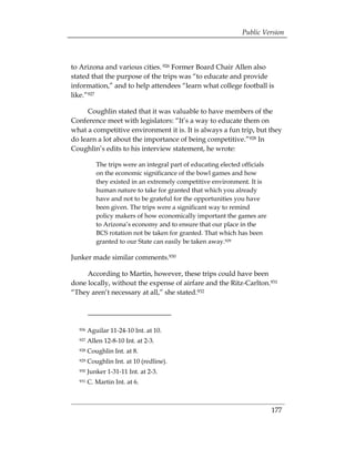 Public Version



to Arizona and various cities. 926 Former Board Chair Allen also
stated that the purpose of the trips was “to educate and provide
information,” and to help attendees “learn what college football is
like.”927

     Coughlin stated that it was valuable to have members of the
Conference meet with legislators: “It’s a way to educate them on
what a competitive environment it is. It is always a fun trip, but they
do learn a lot about the importance of being competitive.”928 In
Coughlin’s edits to his interview statement, he wrote:

           The trips were an integral part of educating elected officials
           on the economic significance of the bowl games and how
           they existed in an extremely competitive environment. It is
           human nature to take for granted that which you already
           have and not to be grateful for the opportunities you have
           been given. The trips were a significant way to remind
           policy makers of how economically important the games are
           to Arizona’s economy and to ensure that our place in the
           BCS rotation not be taken for granted. That which has been
           granted to our State can easily be taken away.929

Junker made similar comments.930

     According to Martin, however, these trips could have been
done locally, without the expense of airfare and the Ritz-Carlton.931
“They aren’t necessary at all,” she stated.932




  926   Aguilar 11-24-10 Int. at 10. 

  927   Allen 12-8-10 Int. at 2-3. 

  928   Coughlin Int. at 8. 

  929   Coughlin Int. at 10 (redline). 

  930   Junker 1-31-11 Int. at 2-3. 

  931   C. Martin Int. at 6. 




                                                                            177
 
