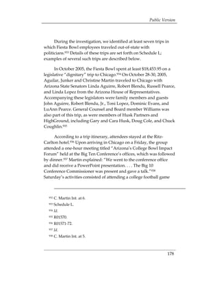 Public Version



      During the investigation, we identified at least seven trips in
which Fiesta Bowl employees traveled out-of-state with
politicians.933 Details of these trips are set forth on Schedule L;
examples of several such trips are described below.

      In October 2005, the Fiesta Bowl spent at least $18,453.95 on a
legislative “dignitary” trip to Chicago.934 On October 28-30, 2005,
Aguilar, Junker and Christine Martin traveled to Chicago with
Arizona State Senators Linda Aguirre, Robert Blendu, Russell Pearce,
and Linda Lopez from the Arizona House of Representatives.
Accompanying these legislators were family members and guests
John Aguirre, Robert Blendu, Jr., Toni Lopez, Dominic Evans, and
LuAnn Pearce. General Counsel and Board member Williams was
also part of this trip, as were members of Husk Partners and
HighGround, including Gary and Cara Husk, Doug Cole, and Chuck
Coughlin.935

     According to a trip itinerary, attendees stayed at the Ritz-
Carlton hotel.936 Upon arriving in Chicago on a Friday, the group
attended a one-hour meeting titled “Arizona’s College Bowl Impact
Forum” held at the Big Ten Conference’s offices, which was followed
by dinner.937 Martin explained: “We went to the conference office
and did receive a PowerPoint presentation. . . . The Big 10
Conference Commissioner was present and gave a talk.”938
Saturday’s activities consisted of attending a college football game



  932   C. Martin Int. at 6.
  933   Schedule L.
  934   Id.
  935   R01570.
  936   R01571-72.
  937   Id.
  938   C. Martin Int. at 5.



                                                                    178
 