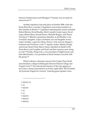 Public Version



between Northwestern and Michigan.939 Sunday was set aside for
return travel.940

      Another legislative trip took place in October 2008, when the
Fiesta Bowl flew a number of legislators and certain members of
their families to Boston.941 Legislators attending this session included
Robert Blendu, David Bradley, Rich Crandell, Linda Lopez, David
Lujan, Robert Meza, Russell Pearce, Michelle Reagan, and Thayer
Verschoor.942 Blendu’s grandsons attended, as did Bradley’s son,
Crandall’s daughter, Lopez’s husband, son and daughter-in-law,
Lujan’s brother, a guest for Meza, Pearce’s wife and son, Reagan’s
husband and Verschoor’s wife.943 Aguilar, Junker, Martin, Keogh,
and former Board Chair Sherry Henry attended on behalf of the
Fiesta Bowl, and Coughlin and Husk and their spouses came along
as well.944 Finally, Doug Cole, a vice president at HighGround, and
John MacDonald, a vice president at Husk Partners, traveled with
the group.945

     While in Boston, attendees stayed at the Copley Plaza Hotel
and attended a college football game between Boston College and
Virginia Tech.946 The educational function of this trip appears to
have been a dinner presentation on Friday night titled “BCS Football:
An Economic Engine for Arizona” featuring guest speaker, Gene




  939   R01571-72.
  940   Id.
  941   R01573
  942   Id.
  943   Id.
  944   R01573.
  945   R01573.
  946   R01574.



                                                                   179
 