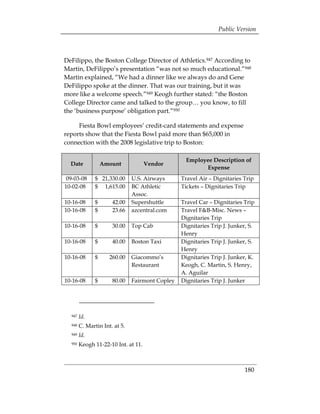 Public Version



DeFilippo, the Boston College Director of Athletics.947 According to
Martin, DeFilippo’s presentation “was not so much educational.”948
Martin explained, “We had a dinner like we always do and Gene
DeFilippo spoke at the dinner. That was our training, but it was
more like a welcome speech.”949 Keogh further stated: “the Boston
College Director came and talked to the group… you know, to fill
the ‘business purpose’ obligation part.”950

     Fiesta Bowl employees’ credit-card statements and expense
reports show that the Fiesta Bowl paid more than $65,000 in
connection with the 2008 legislative trip to Boston:

                                                     Employee Description of
  Date              Amount           Vendor
                                                           Expense
09-03-08        $ 21,330.00      U.S. Airways      Travel Air – Dignitaries Trip
10-02-08        $ 1,615.00       BC Athletic       Tickets – Dignitaries Trip
                                 Assoc.
10-16-08        $      42.00     Supershuttle      Travel Car – Dignitaries Trip
10-16-08        $      23.66     azcentral.com     Travel F&B-Misc. News –
                                                   Dignitaries Trip
10-16-08        $      30.00     Top Cab           Dignitaries Trip J. Junker, S.
                                                   Henry
10-16-08        $      40.00     Boston Taxi       Dignitaries Trip J. Junker, S.
                                                   Henry
10-16-08        $     260.00     Giacommo’s        Dignitaries Trip J. Junker, K.
                                 Restaurant        Keogh, C. Martin, S. Henry,
                                                   A. Aguilar
10-16-08        $      80.00     Fairmont Copley   Dignitaries Trip J. Junker




  947   Id.
  948   C. Martin Int. at 5. 

  949   Id. 

  950   Keogh 11-22-10 Int. at 11. 




                                                                             180 

 