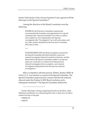 Public Version



former Chief Justice of the Arizona Supreme Court, agreed to fill the
third spot on the Special Committee.26

      Among the directives of the Board’s resolution were the
following:

          WHEREAS, the Executive Committee unanimously
          recommended the formation and appointment of a special
          committee (the “Special Committee”) in order to conduct
          and complete its own independent and separate
          investigation (the “Investigation”) as to all such matters and
          any other matters identified by the Executive Committee
          from time to time. . . .

          ***

          FURTHER RESOLVED, the Board recognizes and advises
          the Special Committee that there had been a previous
          internal investigation that had reached conclusions, and the
          Board directs the Special Committee neither to accept nor
          reject any conclusion or evidence from that previous
          internal investigation but to complete a new internal
          investigation independent from the previous internal
          investigation.27

     After a competitive selection process, Robins, Kaplan, Miller &
Ciresi L.L.P. was selected as counsel to the Special Committee. The
Special Committee empowered its counsel with the full authority
allowed under the October 8, 2010 Board resolution and a
subsequent resolution.28 The Special Committee defined the



  26 Justice McGregor is being compensated hourly by the Bowl, while
Whiteman and Bruner are volunteering their time, as they have for Bowl-
related activities in the past.
  27   R00021-22. 

  28   R02775. 




                                                                           12
 