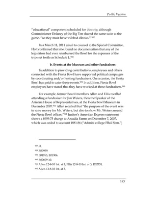 Public Version



“educational” component scheduled for this trip, although
Commissioner Delaney of the Big Ten shared the same suite at the
game, “so they must have ‘rubbed elbows.’”957

      In a March 11, 2011 email to counsel to the Special Committee,
Holt confirmed that she found no documentation that any of the
legislators had ever reimbursed the Bowl for the expenses of the
trips set forth on Schedule L.958

                  b. Events at the Museum and other fundraisers
     In addition to providing contributions, employees and others
connected with the Fiesta Bowl have supported political campaigns
by coordinating and/or hosting fundraisers. On occasion, the Fiesta
Bowl has paid to cater these events.959 In addition, Fiesta Bowl
employees have stated that they have worked at these fundraisers.960

      For example, former Board members Allen and Ellis recalled
attending a fundraiser for Jim Weiers, then the Speaker of the
Arizona House of Representatives, at the Fiesta Bowl Museum in
December 2007.961 Allen recalled that “the purpose of the event was
to raise money for Mr. Weiers, but also to show Mr. Weiers around
the Fiesta Bowl offices.”962 Junker’s American Express statement
shows a $959.75 charge to Arcadia Farms on December 7, 2007,
which was coded to account 1881.86 (“Admin: college FBall Sem.”)




  957   Id.
  958   R00959.
  959   E01763; E01906.
  960   R00609-10.
  961   Allen 12-8-10 Int. at 3; Ellis 12-8-10 Int. at 3; R02731.
  962   Allen 12-8-10 Int. at 3.



                                                                             183
 