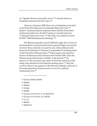 Public Version



for “Speaker Weiers event public sector.”963 Arcadia Farms is a
Scottsdale restaurant that also caters.964

      Likewise, in January 2009, there was a fundraising event held
at the Fiesta Bowl Museum for Scottsdale Mayor Jim Lane.965
Junker’s American Express statement shows that the Fiesta Bowl
reimbursed Junker for a $1,186.17 charge to Arcadia Farms for
“Catering for Jim Lane event.”966 This entry was coded to account
86.1870, “Staff Entertainment/Meetings.”967

      The Museum typically rents for $250 per night, but a review of
the Fiesta Bowl’s museum rental income general ledger account did
not show that a rental fee was paid for any of the political events
hosted at the Museum.968 Eyanson is responsible for handling rental
of the Fiesta Bowl Museum space.969 Upon request, she agreed to
retrieve all Museum rental contracts from October 2006, when the
Museum space first became available, to the present.970 On
January 11, 2011, Eyanson sent copies of all rental contracts on file,
along with calendars for the Museum meeting space.971 Only the
event for Mayor Lane appears on the Museum calendar, and none of
the rental agreements Eyanson sent to us are for a political
fundraising event.972



  963   E01763; E09392; E09399.

  964   R00603. 

  965   R00609. 

  966   E01906. 

  967   E09409. 

  968   Eyanson 11-29-10 Int. at 1-2; R01522-25. 

  969   Eyanson 11-29-10 Int. at 1; R02730. 

  970   Id. at 2. 

  971   R00607. 

  972   R02427-70.




                                                                  184
 