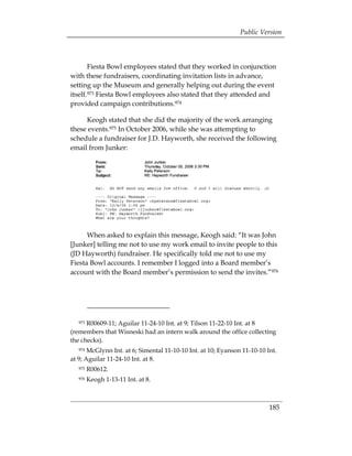Public Version



       Fiesta Bowl employees stated that they worked in conjunction
with these fundraisers, coordinating invitation lists in advance,
setting up the Museum and generally helping out during the event
itself.973 Fiesta Bowl employees also stated that they attended and
provided campaign contributions.974

     Keogh stated that she did the majority of the work arranging
these events.975 In October 2006, while she was attempting to
schedule a fundraiser for J.D. Hayworth, she received the following
email from Junker:




      When asked to explain this message, Keogh said: “It was John
[Junker] telling me not to use my work email to invite people to this
(JD Hayworth) fundraiser. He specifically told me not to use my
Fiesta Bowl accounts. I remember I logged into a Board member’s
account with the Board member’s permission to send the invites.”976




   973R00609-11; Aguilar 11-24-10 Int. at 9; Tilson 11-22-10 Int. at 8
(remembers that Wisneski had an intern walk around the office collecting
the checks).
   974 McGlynn Int. at 6; Simental 11-10-10 Int. at 10; Eyanson 11-10-10 Int.
at 9; Aguilar 11-24-10 Int. at 8.
   975   R00612.
   976   Keogh 1-13-11 Int. at 8.



                                                                          185
 