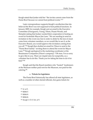 Public Version



Keogh stated that Junker told her “the invites cannot come from the
Fiesta Bowl because we cannot host political events.”977

      Later correspondence supports Keogh’s recollection that she
believed the Bowl was not supposed to host political functions. In
January 2009, for example, Keogh sent an email to the Executive
Committee (Vinciguerra, Young, Tilson, Duane Woods, and
Stemple) stating that Junker wanted their cooperation in hosting an
event for Scottsdale Mayor Jim Lane: “We are needing to send an
invitation to the event out, but in order to abide by the laws it must
come from volunteer members, so we would like to see if, as the
Executive Board, you would approve the invitation coming from
you all.”978 Keogh then drafted an email for Tilson to send to the
“Fiesta Bowl family” inviting them to attend the event for Mayor
Lane.979 Keogh apologized to the marketing coordinator at the
Renaissance Companies (Tilson’s company): “Oh man, I’m so sorry
to give this to you. There are stupid rules for nonprofits, so a
volunteer has to do this. Thank you for taking the time to do it for
him!”980

      Keogh said that the Board members who “hosted” fundraisers
at the Museum neither paid rent for the Museum, nor paid for the
catering.981

                    c. Tickets for legislators
      The Fiesta Bowl historically has offered all state legislators, as
well as a number of other elected officials, free game tickets for



  977   Id. at 9.
  978   R00617.
  979   R00619.
  980   R00618.
  981   Keogh 1-13-11 Int. at 9.



                                                                     186
 