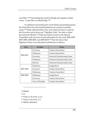 Public Version



and Ohio.”988 Forwarding the email to Keogh and Aguilar, Junker
wrote, “Looks like we should help.”989

        In addition to providing free event tickets and parking passes,
the Fiesta Bowl has also hosted politicians in exclusive stadium
suites.990 Fields indicated that every year, there has been a suite for
the Governor and at least one “Dignitary Suite” for state or other
government officials.991 Fields provided counsel to the Special
Committee with two lists of suite allocations for the years 2006-2007,
2007-2008, 2008-2009, and 2009-2010.992 That list shows that
Dignitary Suites were allocated to politicians as follows:

         Year              Invitees                    Event
                     Governor           Tostitos Fiesta Bowl
                     Politicians        Tostitos Fiesta Bowl
  2006-2007
                     Governor           National Championship Game
                     Politicians        National Championship Game
                     McCain             National Championship Game
                     Politicians        Insight Bowl
  2007-2008          Governor           Tostitos Fiesta Bowl
                     Politicians        Tostitos Fiesta Bowl
  2008-2009          Politicians        Insight Bowl
                     Governor           Tostitos Fiesta Bowl
                     City of Glendale   Tostitos Fiesta Bowl




  988   R00623.
  989   Id.
  990   Fields 11-24-10 Int. at 4-5.
  991   Fields 11-24-10 Int. at 5.
  992   R00391; R01564-67.



                                                                        188
 