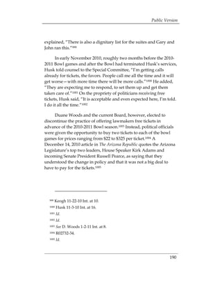 Public Version



explained, “There is also a dignitary list for the suites and Gary and
John ran this.”999

      In early November 2010, roughly two months before the 2010­
2011 Bowl games and after the Bowl had terminated Husk’s services,
Husk told counsel to the Special Committee, “I’m getting calls
already for tickets, the favors. People call me all the time and it will
get worse—with more time there will be more calls.”1000 He added,
“They are expecting me to respond, to set them up and get them
taken care of.”1001 On the propriety of politicians receiving free
tickets, Husk said, “It is acceptable and even expected here, I’m told.
I do it all the time.”1002

     Duane Woods and the current Board, however, elected to
discontinue the practice of offering lawmakers free tickets in
advance of the 2010-2011 Bowl season.1003 Instead, political officials
were given the opportunity to buy two tickets to each of the bowl
games for prices ranging from $22 to $325 per ticket.1004 A
December 14, 2010 article in The Arizona Republic quotes the Arizona
Legislature’s top two leaders, House Speaker Kirk Adams and
incoming Senate President Russell Pearce, as saying that they
understood the change in policy and that it was not a big deal to
have to pay for the tickets.1005




  999   Keogh 11-22-10 Int. at 10.
  1000   Husk 11-3-10 Int. at 16.
  1001   Id.
  1002   Id.
  1003   See D. Woods 1-2-11 Int. at 8.
  1004   R02732-34.
  1005   Id.



                                                                    190
 