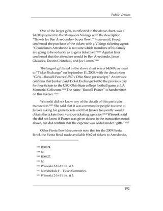 Public Version



      One of the larger gifts, as reflected in the above chart, was a
$4,000 payment to the Minnesota Vikings with the description
“Tickets for Ben Arredondo—Super Bowl.” In an email, Keogh
confirmed the purchase of the tickets with a Vikings ticketing agent:
“Councilman Arredondo is not sure which members of his family
are going to be so lucky as to get a ticket yet.”1007 Aguilar later
confirmed that the attendees would be Ben Arredondo, Jason
Glascock, Dustin Cristofolo, and Joe Limon.1008

      The largest gift listed in the above chart was a $4,060 payment
to “Ticket Exchange” on September 11, 2008, with the description
“Gifts—Russell Pearce (USC v Ohio State per receipt).” An invoice
confirms that Junker paid Ticket Exchange $4,060 the previous day
for four tickets to the USC-Ohio State college football game at LA
Memorial Coliseum.1009 The name “Russell Pearce” is handwritten
on this invoice.1010

     Wisneski did not know any of the details of this particular
transaction.1011 She said that it was common for people to come to
Junker asking for game tickets and that Junker frequently would
obtain the tickets from various ticketing agencies.1012 Wisneski said
she did not know if Pearce was given tickets in the transaction noted
above, but did confirm that the expense was coded under “gifts.”1013

    Other Fiesta Bowl documents note that for the 2009 Fiesta
Bowl, the Fiesta Bowl made available $962 of tickets to Arredondo,


  1007   R00624.
  1008   Id.
  1009   R00627.
  1010   Id.
  1011   Wisneski 2-16-11 Int. at 3.
  1012   Id.; Schedule F—Ticket Summaries.
  1013   Wisneski 2-16-11 Int. at 3.



                                                                  192
 