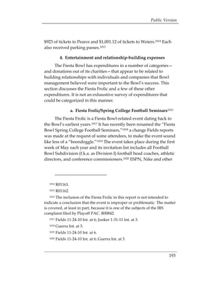 Public Version



$923 of tickets to Pearce and $1,001.12 of tickets to Weiers.1014 Each
also received parking passes.1015

           4. Entertainment and relationship-building expenses
      The Fiesta Bowl has expenditures in a number of categories—
and donations out of its charities—that appear to be related to
building relationships with individuals and companies that Bowl
management believed were important to the Bowl’s success. This
section discusses the Fiesta Frolic and a few of these other
expenditures. It is not an exhaustive survey of expenditures that
could be categorized in this manner.

                   a. Fiesta Frolic/Spring College Football Seminars1016
       The Fiesta Frolic is a Fiesta Bowl-related event dating back to
the Bowl’s earliest years.1017 It has recently been renamed the “Fiesta
Bowl Spring College Football Seminars,”1018 a change Fields reports
was made at the request of some attendees, to make the event sound
like less of a “boondoggle.”1019 The event takes place during the first
week of May each year and its invitation list includes all Football
Bowl Subdivision (f.k.a. as Division I) football head coaches, athletic
directors, and conference commissioners.1020 ESPN, Nike and other




  1014   R01161.
  1015   R01162.
  1016 The inclusion of the Fiesta Frolic in this report is not intended to
indicate a conclusion that the event is improper or problematic. The matter
is covered, at least in part, because it is one of the subjects of the IRS
complaint filed by Playoff PAC. R00842.
  1017   Fields 11-24-10 Int. at 6; Junker 1-31-11 Int. at 3.
  1018   Guerra Int. at 3.
  1019   Fields 11-24-10 Int. at 6.
  1020   Fields 11-24-10 Int. at 6; Guerra Int. at 3.



                                                                         193
 