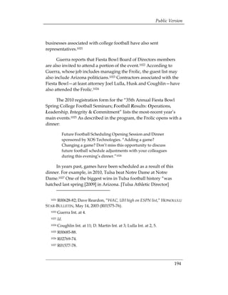 Public Version



businesses associated with college football have also sent
representatives.1021

      Guerra reports that Fiesta Bowl Board of Directors members
are also invited to attend a portion of the event.1022 According to
Guerra, whose job includes managing the Frolic, the guest list may
also include Arizona politicians.1023 Contractors associated with the
Fiesta Bowl—at least attorney Joel Lulla, Husk and Coughlin—have
also attended the Frolic.1024

     The 2010 registration form for the “35th Annual Fiesta Bowl
Spring College Football Seminars; Football Results: Operations,
Leadership, Integrity & Commitment” lists the most-recent year’s
main events.1025 As described in the program, the Frolic opens with a
dinner:

           Future Football Scheduling Opening Session and Dinner
           sponsored by XOS Technologies. “Adding a game?
           Changing a game? Don’t miss this opportunity to discuss
           future football schedule adjustments with your colleagues
           during this evening’s dinner.”1026

     In years past, games have been scheduled as a result of this
dinner. For example, in 2010, Tulsa beat Notre Dame at Notre
Dame.1027 One of the biggest wins in Tulsa football history “was
hatched last spring [2009] in Arizona. [Tulsa Athletic Director]


  1021R00628-82; Dave Reardon, “WAC, UH high on ESPN list,” HONOLULU
STAR-BULLETIN, May 14, 2003 (R01575-76).
  1022   Guerra Int. at 4.
  1023   Id.
  1024   Coughlin Int. at 11; D. Martin Int. at 3; Lulla Int. at 2, 5. 

  1025   R00685-88.

  1026   R02769-74.

  1027   R01577-78.




                                                                               194
 