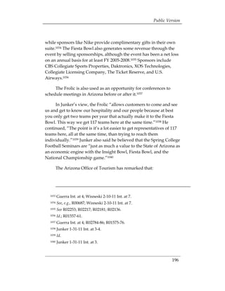 Public Version



while sponsors like Nike provide complimentary gifts in their own
suite.1034 The Fiesta Bowl also generates some revenue through the
event by selling sponsorships, although the event has been a net loss
on an annual basis for at least FY 2005-2008.1035 Sponsors include
CBS Collegiate Sports Properties, Daktronics, XOS Technologies,
Collegiate Licensing Company, The Ticket Reserve, and U.S.
Airways.1036

     The Frolic is also used as an opportunity for conferences to
schedule meetings in Arizona before or after it.1037

     In Junker’s view, the Frolic “allows customers to come and see
us and get to know our hospitality and our people because at best
you only get two teams per year that actually make it to the Fiesta
Bowl. This way we get 117 teams here at the same time.”1038 He
continued, “The point is it’s a lot easier to get representatives of 117
teams here, all at the same time, than trying to reach them
individually.”1039 Junker also said he believed that the Spring College
Football Seminars are “just as much a value to the State of Arizona as
an economic engine with the Insight Bowl, Fiesta Bowl, and the
National Championship game.”1040

         The Arizona Office of Tourism has remarked that:




  1033   Guerra Int. at 4; Wisneski 2-10-11 Int. at 7. 

  1034   See, e.g., R00687; Wisneski 2-10-11 Int. at 7. 

  1035   See R02253; R02217; R02181; R02136.

  1036   Id.; R01557-61. 

  1037   Guerra Int. at 4; R02784-86; R01575-76. 

  1038   Junker 1-31-11 Int. at 3-4. 

  1039   Id. 

  1040   Junker 1-31-11 Int. at 3.




                                                                     196
 