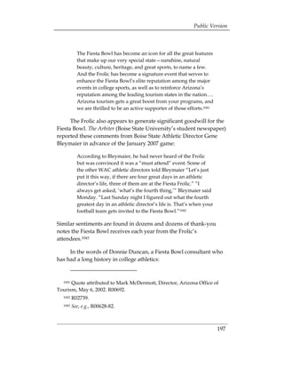 Public Version



           The Fiesta Bowl has become an icon for all the great features
           that make up our very special state—sunshine, natural
           beauty, culture, heritage, and great sports, to name a few.
           And the Frolic has become a signature event that serves to
           enhance the Fiesta Bowl’s elite reputation among the major
           events in college sports, as well as to reinforce Arizona’s
           reputation among the leading tourism states in the nation….
           Arizona tourism gets a great boost from your programs, and
           we are thrilled to be an active supporter of those efforts.1041

      The Frolic also appears to generate significant goodwill for the
Fiesta Bowl. The Arbiter (Boise State University’s student newspaper)
reported these comments from Boise State Athletic Director Gene
Bleymaier in advance of the January 2007 game:

           According to Bleymaier, he had never heard of the Frolic
           but was convinced it was a “must attend” event. Some of
           the other WAC athletic directors told Bleymaier “Let’s just
           put it this way, if there are four great days in an athletic
           director’s life, three of them are at the Fiesta Frolic.” “I
           always get asked, ‘what’s the fourth thing,’” Bleymaier said
           Monday. “Last Sunday night I figured out what the fourth
           greatest day in an athletic director’s life is. That’s when your
           football team gets invited to the Fiesta Bowl.”1042

Similar sentiments are found in dozens and dozens of thank-you
notes the Fiesta Bowl receives each year from the Frolic’s
attendees.1043

     In the words of Donnie Duncan, a Fiesta Bowl consultant who
has had a long history in college athletics:


  1041Quote attributed to Mark McDermott, Director, Arizona Office of
Tourism, May 6, 2002. R00692.
  1042   R02739.
  1043   See, e.g., R00628-82.



                                                                              197
 