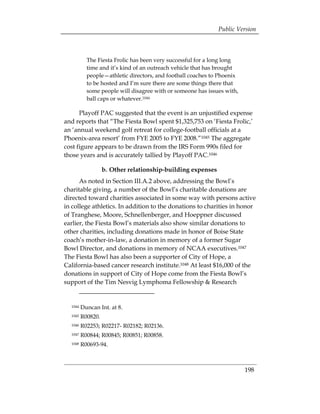 Public Version



           The Fiesta Frolic has been very successful for a long long
           time and it’s kind of an outreach vehicle that has brought
           people—athletic directors, and football coaches to Phoenix
           to be hosted and I’m sure there are some things there that
           some people will disagree with or someone has issues with,
           ball caps or whatever.1044

      Playoff PAC suggested that the event is an unjustified expense
and reports that “The Fiesta Bowl spent $1,325,753 on ‘Fiesta Frolic,’
an ‘annual weekend golf retreat for college-football officials at a
Phoenix-area resort’ from FYE 2005 to FYE 2008.”1045 The aggregate
cost figure appears to be drawn from the IRS Form 990s filed for
those years and is accurately tallied by Playoff PAC.1046

                 b. Other relationship-building expenses
      As noted in Section III.A.2 above, addressing the Bowl’s
charitable giving, a number of the Bowl’s charitable donations are
directed toward charities associated in some way with persons active
in college athletics. In addition to the donations to charities in honor
of Tranghese, Moore, Schnellenberger, and Hoeppner discussed
earlier, the Fiesta Bowl’s materials also show similar donations to
other charities, including donations made in honor of Boise State
coach’s mother-in-law, a donation in memory of a former Sugar
Bowl Director, and donations in memory of NCAA executives.1047
The Fiesta Bowl has also been a supporter of City of Hope, a
California-based cancer research institute.1048 At least $16,000 of the
donations in support of City of Hope come from the Fiesta Bowl’s
support of the Tim Nesvig Lymphoma Fellowship & Research


  1044   Duncan Int. at 8. 

  1045   R00820. 

  1046   R02253; R02217- R02182; R02136. 

  1047   R00844; R00845; R00851; R00858. 

  1048   R00693-94.




                                                                        198
 