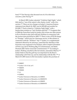 Public Version



fund.1049 Tim Nesvig is the deceased son of a Fox television
executive, John Nesvig.1050

       In March 2003, Junker attended “Celebrity Fight Night,” which
bills itself as “one of the nation’s elite charity events” with a live
auction.1051 There are two charges on Junker’s American Express
statement from March 24, 2003, one for $95,000 and another for
$15,000.1052 Each is listed as “Celebrity Fight Night” with a
handwritten notation as “Jack Nicklaus golf bid.”1053 It appears that
in 2004 the Fiesta Bowl paid for Junker and at least one other person
to fly to Florida to play golf with Jack Nicklaus in connection with
the auction item purchased in 2003.1054 There is also a $735.50 charge
to “Prestige,” which may be a limousine service, in Boca Rotan in
connection with the “Nicklaus” trip.1055 Junker, in a supplemental
statement offered by his attorneys, noted that the attendees of the
foursome were supposed to be Nicklaus, John Compton (President
of Frito-Lay), Kevin Weiberg (Big 12 Commissioner), and Mark
Womack (SEC Senior Associate Commissioner).1056 According to
Junker, Weiberg cancelled at the last minute, and Junker filled in.1057
Junker believes that the golf trip was important for the Bowl’s
relationship with Frito-Lay and its relationship with the SEC.1058 A
March 29, 2003 memo to file from Junker explains the purchase of



  1049   R00857.
  1050   Junker 1-31-11 Int. at 9.
  1051   R00695.
  1052   E00608.
  1053   Id.
  1054   E00810.
  1055   Junker Extension of Remarks at 4; E00810.
  1056   Junker Extension of Remarks at 4; R00698-99.
  1057   Junker Extension of Remarks at 4; R00699.
  1058   Junker Extension of Remarks at 4; R00698-99.



                                                                   199
 
