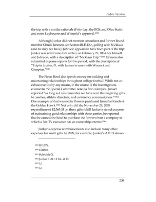 Public Version



the trip with a similar rationale (Frito-Lay, the BCS, and Ohio State)
and notes Laybourne and Wisneski’s approval.1059

     Although Junker did not mention consultant and former Board
member Chuck Johnson, see Section III.E.12.e, golfing with Nicklaus
(and he may not have), Johnson appears to have been part of the trip:
Junker was reimbursed for airfare on February 27, 2004, for himself
and Johnson, with a description of “Nicklaus Trip.”1060 Johnson also
submitted expense reports for this period, with the description of
“Trip to Jupiter, FL with Junker to meet with Womack and
Compton.”1061

      The Fiesta Bowl also spends money on building and
maintaining relationships throughout college football. While not an
exhaustive list by any means, in the course of the investigation,
counsel to the Special Committee noted a few examples. Junker
reported “as long as I can remember we have sent Thanksgiving gifts
to coaches, athletic directors, and conference commissioners.”1062
One example of that was exotic flowers purchased from the Ranch of
the Golden Hawk.1063 Not only did the November 29, 2005
expenditure of $2,565.03 on these gifts fulfill Junker’s stated purpose
of maintaining good relationships with these parties, he reported
that he caused the Bowl to purchase the flowers from a company in
which a Fox TV executive has an ownership interest.1064

     Junker’s expense reimbursements also include many other
expenses for small gifts. In 2009, for example, Junker’s AMEX shows


  1059   R01579.
  1060   E00810.
  1061   Schedule X.
  1062   Junker 1-31-11 Int. at 13.
  1063   Id.
  1064   Id.



                                                                   200
 