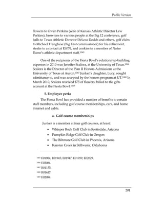 Public Version



flowers to Gwen Perkins (wife of Kansas Athletic Director Lew
Perkins), brownies to various people at the Big 12 conference, golf
balls to Texas Athletic Director DeLoss Dodds and others, golf clubs
to Michael Tranghese (Big East commissioner) for his retirement,
steaks to a contact at ESPN, and cookies to a member of Notre
Dame’s athletic department staff.1065

     One of the recipients of the Fiesta Bowl’s relationship-building
expenses in 2010 was Jennifer Scalora, at the University of Texas.1066
Scalora is the Director of the Plan II Honors Admissions at the
University of Texas at Austin.1067 Junker’s daughter, Lucy, sought
admittance to, and was accepted by the honors program at UT.1068 In
March 2010, Scalora received $75 of flowers, billed to the gifts
account at the Fiesta Bowl.1069

           5. Employee perks
      The Fiesta Bowl has provided a number of benefits to certain
staff members, including golf course memberships, cars, and home
internet and cable.

                   a. Golf course memberships

         Junker is a member at four golf courses, at least:
             •     Whisper Rock Golf Club in Scottsdale, Arizona
             •     Pumpkin Ridge Golf Club in Oregon
             •     The Biltmore Golf Club in Phoenix, Arizona
             •     Karsten Creek in Stillwater, Oklahoma


  1065   E01904; E01945; E01947; E01959; E02029.
  1066   E02084.
  1067   R01155.
  1068   R01617.
  1069   E02084.



                                                                       201
 