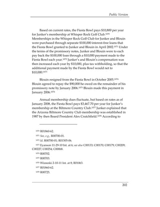 Public Version



      Based on current rates, the Fiesta Bowl pays $10,800 per year
for Junker’s membership at Whisper Rock Golf Club.1070
Memberships in the Whisper Rock Golf Club for Junker and Blouin
were purchased through separate $100,000 interest-free loans that
the Fiesta Bowl granted to Junker and Blouin in April 2002.1071 Under
the terms of the promissory notes, Junker and Blouin were to each
pay back the $100,000 loan through a $10,000 payment made to the
Fiesta Bowl each year.1072 Junker’s and Blouin’s compensation was
then increased each year by $10,000, plus tax withholding, so that the
additional payment made by the Fiesta Bowl would net to
$10,000.1073

     Blouin resigned from the Fiesta Bowl in October 2005.1074
Blouin agreed to repay the $90,000 he owed on the remainder of his
promissory note by January 2006.1075 Blouin made this payment in
January 2006.1076

     Annual membership dues fluctuate, but based on rates as of
January 2008, the Fiesta Bowl pays $3,467.70 per year for Junker’s
membership at the Biltmore Country Club.1077 Junker explained that
the Arizona Biltmore Country Club membership was established in
1987 by then Board President Alex Crutchfield.1078 According to



  1070   R01860-62.
  1071   See, e.g., R00700-01.
  1072   Id. R00700-01; R01505-06.
     Eyanson 11-29-10 Int. at 6; see also C00133; C00170; C00179; C00209;
  1073

C00227; C00254; C00068.
  1074   R00702.
  1075   R00703.
  1076   Wisneski 2-10-11 Int. at 8; R01063.
  1077   R01860-62.
  1078   R00725.



                                                                      202
 