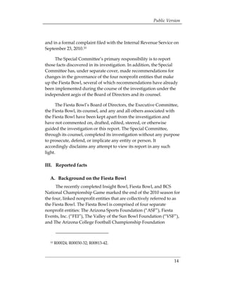 Public Version



and in a formal complaint filed with the Internal Revenue Service on
September 23, 2010.33

     The Special Committee’s primary responsibility is to report
those facts discovered in its investigation. In addition, the Special
Committee has, under separate cover, made recommendations for
changes in the governance of the four nonprofit entities that make
up the Fiesta Bowl, several of which recommendations have already
been implemented during the course of the investigation under the
independent aegis of the Board of Directors and its counsel.

      The Fiesta Bowl’s Board of Directors, the Executive Committee,
the Fiesta Bowl, its counsel, and any and all others associated with
the Fiesta Bowl have been kept apart from the investigation and
have not commented on, drafted, edited, steered, or otherwise
guided the investigation or this report. The Special Committee,
through its counsel, completed its investigation without any purpose
to prosecute, defend, or implicate any entity or person. It
accordingly disclaims any attempt to view its report in any such
light.

III. Reported facts

  A. Background on the Fiesta Bowl
      The recently completed Insight Bowl, Fiesta Bowl, and BCS
National Championship Game marked the end of the 2010 season for
the four, linked nonprofit entities that are collectively referred to as
the Fiesta Bowl. The Fiesta Bowl is comprised of four separate
nonprofit entities: The Arizona Sports Foundation (“ASF”), Fiesta
Events, Inc. (“FEI”), The Valley of the Sun Bowl Foundation (“VSF”),
and The Arizona College Football Championship Foundation



  33   R00024; R00030-32; R00813-42.



                                                                     14
 