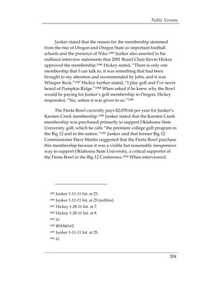 Public Version



      Junker stated that the reason for the membership stemmed
from the rise of Oregon and Oregon State as important football
schools and the presence of Nike.1085 Junker also asserted in his
redlined interview statements that 2001 Board Chair Kevin Hickey
approved the membership.1086 Hickey stated, “There is only one
membership that I can talk to, it was something that had been
brought to my attention and recommended by John, and it was
Whisper Rock.”1087 Hickey further stated, “I play golf and I’ve never
heard of Pumpkin Ridge.”1088 When asked if he knew why the Bowl
would be paying for Junker’s golf membership in Oregon, Hickey
responded, “No, unless it was given to us.”1089

      The Fiesta Bowl currently pays $2,078.64 per year for Junker’s
Karsten Creek membership.1090 Junker stated that the Karsten Creek
membership was purchased primarily to support Oklahoma State
University golf, which he calls “the premiere college golf program in
the Big 12 and in the nation.”1091 Junker said that former Big 12
Commissioner Dave Martin suggested that the Fiesta Bowl purchase
this membership because it was a visible but reasonably inexpensive
way to support Oklahoma State University, a critical supporter of
the Fiesta Bowl in the Big 12 Conference.1092 When interviewed,




  1085   Junker 1-11-11 Int. at 25.
  1086   Junker 1-11-11 Int. at 25 (redline).
  1087   Hickey 1-28-11 Int. at 7.
  1088   Hickey 1-28-11 Int. at 8.
  1089   Id.
  1090   R01860-62.
  1091   Junker 1-11-11 Int. at 25.
  1092   Id.



                                                                 204
 