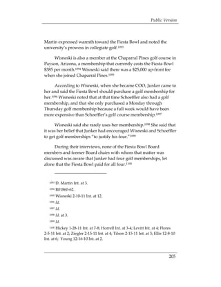 Public Version



Martin expressed warmth toward the Fiesta Bowl and noted the
university’s prowess in collegiate golf.1093

     Wisneski is also a member at the Chaparral Pines golf course in
Payson, Arizona, a membership that currently costs the Fiesta Bowl
$385 per month.1094 Wisneski said there was a $25,000 up-front fee
when she joined Chaparral Pines.1095

      According to Wisneski, when she became COO, Junker came to
her and said the Fiesta Bowl should purchase a golf membership for
her.1096 Wisneski noted that at that time Schoeffler also had a golf
membership, and that she only purchased a Monday through
Thursday golf membership because a full week would have been
more expensive than Schoeffler’s golf course membership.1097

      Wisneski said she rarely uses her membership.1098 She said that
it was her belief that Junker had encouraged Wisneski and Schoeffler
to get golf memberships “to justify his four.”1099

     During their interviews, none of the Fiesta Bowl Board
members and former Board chairs with whom that matter was
discussed was aware that Junker had four golf memberships, let
alone that the Fiesta Bowl paid for all four.1100



   1093   D. Martin Int. at 3.
   1094   R01860-62.
   1095   Wisneski 2-10-11 Int. at 12.
   1096   Id.
   1097   Id.
   1098   Id. at 3.

   1099   Id. 

   1100 Hickey 1-28-11 Int. at 7-8; Horrell Int. at 3-4; Levitt Int. at 4; Flores
2-5-11 Int. at 2; Ziegler 2-15-11 Int. at 4; Tilson 2-15-11 Int. at 3; Ellis 12-8-10
Int. at 6; Young 12-16-10 Int. at 2.



                                                                                205
 
