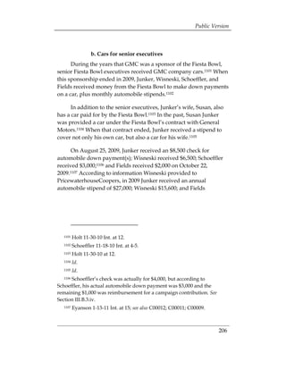 Public Version



                  b. Cars for senior executives
      During the years that GMC was a sponsor of the Fiesta Bowl,
senior Fiesta Bowl executives received GMC company cars.1101 When
this sponsorship ended in 2009, Junker, Wisneski, Schoeffler, and
Fields received money from the Fiesta Bowl to make down payments
on a car, plus monthly automobile stipends.1102

      In addition to the senior executives, Junker’s wife, Susan, also
has a car paid for by the Fiesta Bowl.1103 In the past, Susan Junker
was provided a car under the Fiesta Bowl’s contract with General
Motors.1104 When that contract ended, Junker received a stipend to
cover not only his own car, but also a car for his wife.1105

      On August 25, 2009, Junker received an $8,500 check for
automobile down payment(s); Wisneski received $6,500; Schoeffler
received $3,000;1106 and Fields received $2,000 on October 22,
2009.1107 According to information Wisneski provided to
PricewaterhouseCoopers, in 2009 Junker received an annual
automobile stipend of $27,000; Wisneski $15,600; and Fields




  1101   Holt 11-30-10 Int. at 12.

  1102   Schoeffler 11-18-10 Int. at 4-5. 

  1103   Holt 11-30-10 at 12. 

  1104   Id.
  1105   Id.
  1106Schoeffler’s check was actually for $4,000, but according to
Schoeffler, his actual automobile down payment was $3,000 and the
remaining $1,000 was reimbursement for a campaign contribution. See
Section III.B.3.iv.
  1107   Eyanson 1-13-11 Int. at 15; see also C00012; C00011; C00009.



                                                                         206
 