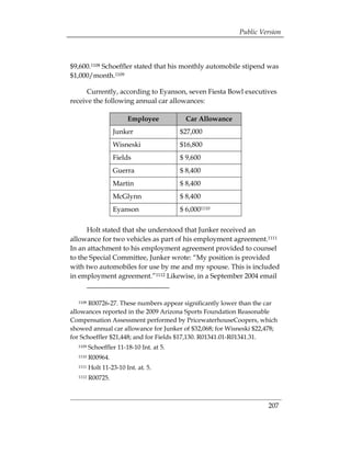 Public Version



$9,600.1108 Schoeffler stated that his monthly automobile stipend was
$1,000/month.1109

      Currently, according to Eyanson, seven Fiesta Bowl executives
receive the following annual car allowances:

                        Employee            Car Allowance
                   Junker                 $27,000
                   Wisneski               $16,800
                   Fields                 $ 9,600
                   Guerra                 $ 8,400
                   Martin                 $ 8,400
                   McGlynn                $ 8,400
                   Eyanson                $ 6,0001110

      Holt stated that she understood that Junker received an
allowance for two vehicles as part of his employment agreement.1111
In an attachment to his employment agreement provided to counsel
to the Special Committee, Junker wrote: “My position is provided
with two automobiles for use by me and my spouse. This is included
in employment agreement.”1112 Likewise, in a September 2004 email


  1108 R00726-27. These numbers appear significantly lower than the car
allowances reported in the 2009 Arizona Sports Foundation Reasonable
Compensation Assessment performed by PricewaterhouseCoopers, which
showed annual car allowance for Junker of $32,068; for Wisneski $22,478;
for Schoeffler $21,448; and for Fields $17,130. R01341.01-R01341.31.
  1109   Schoeffler 11-18-10 Int. at 5.
  1110   R00964.
  1111   Holt 11-23-10 Int. at. 5.
  1112   R00725.



                                                                     207
 