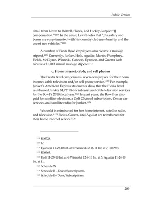 Public Version



email from Levitt to Horrell, Flores, and Hickey, subject “JJ
compensation.”1118 In the email, Levitt notes that “JJ’s salary and
bonus are supplemented with his country club membership and the
use of two vehicles.”1119

      A number of Fiesta Bowl employees also receive a mileage
stipend.1120 Currently, Junker, Holt, Aguilar, Martin, Pumphrey,
Fields, McGlynn, Wisneski, Cannon, Eyanson, and Guerra each
receive a $1,200 annual mileage stipend.1121

                  c. Home internet, cable, and cell phones
      The Fiesta Bowl compensates several employees for their home
internet, cable television and/or cell phone service.1122 For example,
Junker’s American Express statements show that the Fiesta Bowl
reimbursed Junker $1,721.06 for internet and cable television services
for the Bowl’s 2010 fiscal year.1123 In past years, the Bowl has also
paid for satellite television, a Golf Channel subscription, Onstar car
services, and satellite radio for Junker.1124

      Wisneski is reimbursed for her home internet, satellite radio,
and television.1125 Fields, Guerra, and Aguilar are reimbursed for
their home internet service.1126




   1118   R00728. 

   1119   Id. 

   1120   Eyanson 11-29-10 Int. at 5; Wisneski 2-16-11 Int. at 7; R00965.

   1121   R00965. 

   1122 Holt 11-23-10 Int. at 4; Wisneski 12-9-10 Int. at 5; Aguilar 11-24-10

Int. at 11.
   1123   Schedule N.
   1124   Schedule F—Dues/Subscriptions.
   1125   Schedule I—Dues/Subscriptions.



                                                                             209
 