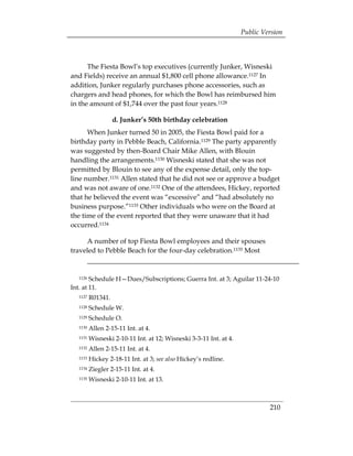 Public Version



      The Fiesta Bowl’s top executives (currently Junker, Wisneski
and Fields) receive an annual $1,800 cell phone allowance.1127 In
addition, Junker regularly purchases phone accessories, such as
chargers and head phones, for which the Bowl has reimbursed him
in the amount of $1,744 over the past four years.1128

                   d. Junker’s 50th birthday celebration
      When Junker turned 50 in 2005, the Fiesta Bowl paid for a
birthday party in Pebble Beach, California.1129 The party apparently
was suggested by then-Board Chair Mike Allen, with Blouin
handling the arrangements.1130 Wisneski stated that she was not
permitted by Blouin to see any of the expense detail, only the top-
line number.1131 Allen stated that he did not see or approve a budget
and was not aware of one.1132 One of the attendees, Hickey, reported
that he believed the event was “excessive” and “had absolutely no
business purpose.”1133 Other individuals who were on the Board at
the time of the event reported that they were unaware that it had
occurred.1134

     A number of top Fiesta Bowl employees and their spouses
traveled to Pebble Beach for the four-day celebration.1135 Most


  1126  Schedule H—Dues/Subscriptions; Guerra Int. at 3; Aguilar 11-24-10
Int. at 11.
  1127   R01341.
  1128   Schedule W.
  1129   Schedule O.
  1130   Allen 2-15-11 Int. at 4.
  1131   Wisneski 2-10-11 Int. at 12; Wisneski 3-3-11 Int. at 4.
  1132   Allen 2-15-11 Int. at 4.
  1133   Hickey 2-18-11 Int. at 3; see also Hickey’s redline.
  1134   Ziegler 2-15-11 Int. at 4.
  1135   Wisneski 2-10-11 Int. at 13.



                                                                            210
 