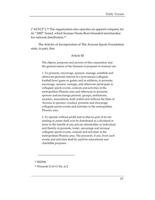 Public Version



(“ACFCF”).34 The organization also operates an apparel company for
its “1882” brand, which licenses Fiesta-Bowl-branded merchandise
for national distribution.35

      The Articles of Incorporation of The Arizona Sports Foundation
state, in part, that

                                       Article III

           The objects, purposes and powers of this corporation and
           the general nature of the business it proposes to transact are:

           1. To promote, encourage, sponsor, manage, establish and
           otherwise generate interest in a post-season collegiate
           football bowl game or games and in addition, to promote,
           encourage, sponsor, manage, and otherwise participate in
           collegiate sports events, contests and activities in the
           metropolitan Phoenix area and otherwise to promote,
           sponsor and encourage persons, groups, institutions,
           societies, associations, both within and without the State of
           Arizona to sponsor, conduct, promote and encourage
           collegiate sports events and activities in the metropolitan
           Phoenix area.

           2. To operate without profit and so that no part of its net
           earning or assets shall ever be distributed as a dividend or
           inure to the benefit of any private shareholder or individual
           and thereby to promote, foster, encourage and increase
           collegiate sports events, contests and activities in the
           metropolitan Phoenix area. The proceeds, if any, from such
           events and activities shall be used for educational and
           charitable purposes.




  34   R02306. 

  35   Wisneski 2-16-11 Int. at 2. 




                                                                             15
 