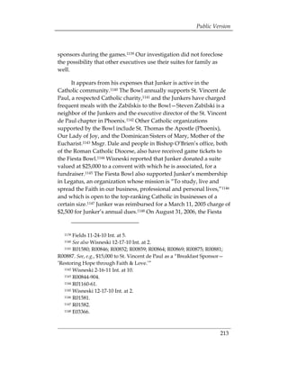 Public Version



sponsors during the games.1139 Our investigation did not foreclose
the possibility that other executives use their suites for family as
well.

      It appears from his expenses that Junker is active in the
Catholic community.1140 The Bowl annually supports St. Vincent de
Paul, a respected Catholic charity,1141 and the Junkers have charged
frequent meals with the Zabilskis to the Bowl—Steven Zabilski is a
neighbor of the Junkers and the executive director of the St. Vincent
de Paul chapter in Phoenix.1142 Other Catholic organizations
supported by the Bowl include St. Thomas the Apostle (Phoenix),
Our Lady of Joy, and the Dominican Sisters of Mary, Mother of the
Eucharist.1143 Msgr. Dale and people in Bishop O’Brien’s office, both
of the Roman Catholic Diocese, also have received game tickets to
the Fiesta Bowl.1144 Wisneski reported that Junker donated a suite
valued at $25,000 to a convent with which he is associated, for a
fundraiser.1145 The Fiesta Bowl also supported Junker’s membership
in Legatus, an organization whose mission is “To study, live and
spread the Faith in our business, professional and personal lives,”1146
and which is open to the top-ranking Catholic in businesses of a
certain size.1147 Junker was reimbursed for a March 11, 2005 charge of
$2,500 for Junker’s annual dues.1148 On August 31, 2006, the Fiesta


   1139 Fields 11-24-10 Int. at 5.

   1140 See also Wisneski 12-17-10 Int. at 2. 

   1141 R01580; R00846; R00852; R00859; R00864; R00869; R00875; R00881;


R00887. See, e.g., $15,000 to St. Vincent de Paul as a “Breakfast Sponsor—
’Restoring Hope through Faith & Love.’”
   1142 Wisneski 2-16-11 Int. at 10.

   1143 R00844-904.

   1144 R01160-61.

   1145 Wisneski 12-17-10 Int. at 2.

   1146 R01581.

   1147 R01582.

   1148 E03366.




                                                                        213
 