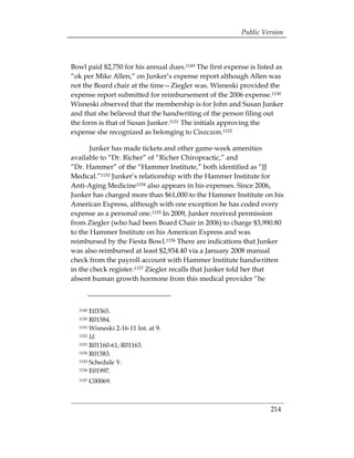 Public Version



Bowl paid $2,750 for his annual dues.1149 The first expense is listed as
“ok per Mike Allen,” on Junker’s expense report although Allen was
not the Board chair at the time—Ziegler was. Wisneski provided the
expense report submitted for reimbursement of the 2006 expense.1150
Wisneski observed that the membership is for John and Susan Junker
and that she believed that the handwriting of the person filing out
the form is that of Susan Junker.1151 The initials approving the
expense she recognized as belonging to Ciszczon.1152

       Junker has made tickets and other game-week amenities
available to “Dr. Richer” of “Richer Chiropractic,” and
“Dr. Hammer” of the “Hammer Institute,” both identified as “JJ
Medical.”1153 Junker’s relationship with the Hammer Institute for
Anti-Aging Medicine1154 also appears in his expenses. Since 2006,
Junker has charged more than $61,000 to the Hammer Institute on his
American Express, although with one exception he has coded every
expense as a personal one.1155 In 2009, Junker received permission
from Ziegler (who had been Board Chair in 2006) to charge $3,990.80
to the Hammer Institute on his American Express and was
reimbursed by the Fiesta Bowl.1156 There are indications that Junker
was also reimbursed at least $2,934.40 via a January 2008 manual
check from the payroll account with Hammer Institute handwritten
in the check register.1157 Ziegler recalls that Junker told her that
absent human growth hormone from this medical provider “he



  1149 E03365.
  1150 R01584.
  1151 Wisneski 2-16-11 Int. at 9.

  1152 Id.

  1153 R01160-61; R01163.

  1154 R01583.

  1155 Schedule Y.

  1156 E01997.

  1157   C00069.



                                                                   214
 