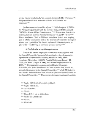 Public Version



would have a heart attack,” an account also recalled by Wisneski.1158
Ziegler said there was no memo or letter to document her
approval.1159

      Junker was reimbursed for a June 22, 2008 charge of $2,285.96
for Nike golf equipment with the expense being coded to account
“1873.86 - Admin: Other Entertainment.”1160 The written description
in the American Express statement includes “ok per D. Tilson.”1161
Tilson was Board Chair in 2008 and stated that Junker was playing
golf in a Nike tournament and so the Executive Committee thought it
would be a “great idea” for Junker to have all Nike equipment to
play with—“Just trying to keep our sponsor happy.”1162

           6. Confidential separation agreements
     Five of the former employees who would not cooperate with
the Special Committee’s counsel’s investigation signed separation
agreements with the Bowl: Blouin (October 25, 2005), Marc
Schulman (November 10, 2005), Patricia McQuivey (January 24,
2006), Nat Stout (August 8, 2006), and Schoeffler (September 21,
2009).1163 The separation agreements for Blouin, Schulman,
Schoeffler, and Stout were found in Grant Woods’ files, which he
provided to counsel to the Special Committee,1164 while McQuivey’s
and Stout’s were in Husk’s files, which he provided to the counsel to
the Special Committee.1165 These separation agreements each contain



  1158   Ziegler 2-15-11 at 3; Wisneski 2-16-11 at 8. 

  1159   Ziegler 2-15-11 at 3. 

  1160   E01829; E09392. 

  1161   E01829. 

  1162   Tilson 2-15-11 Int. at Addendum. 

  1163   R01287-1334; R01414-26.

  1164   R01210. 

  1165   R01343-44.




                                                                   215
 