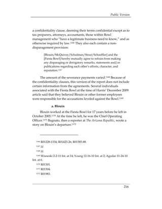 Public Version



a confidentiality clause, deeming their terms confidential except as to
tax preparers, attorneys, accountants, those within Bowl
management who “have a legitimate business need to know,” and as
otherwise required by law.1166 They also each contain a non-
disparagement provision:

            [Blouin/McQuivey/Schulman/Stout/Schoeffler] and the
            [Fiesta Bowl] hereby mutually agree to refrain from making
            any disparaging or derogatory remarks, statements and/or
            publications regarding each other’s efforts, character, and
            reputation.1167

      The amount of the severance payments varied.1168 Because of
the confidentiality clauses, this version of the report does not include
certain information from the agreements. Several individuals
associated with the Fiesta Bowl at the time of Harris’ December 2009
article said that they believed Blouin or other former employees
were responsible for the accusations leveled against the Bowl.1169

                    a. Blouin
      Blouin worked at the Fiesta Bowl for 17 years before he left in
October 2005.1170 At the time he left, he was the Chief Operating
Officer.1171 Bagnato, then a reporter at The Arizona Republic, wrote a
story on Blouin’s departure.1172




   1166   R01228-1334; R01423-26; R01585-88.
   1167   Id.
   1168   Id.
   1169 Wisneski 2-2-11 Int. at 14; Young 12-16-10 Int. at 2; Aguilar 11-24-10
Int. at 6.
   1170   R01301.
   1171   R01504.
   1172   R01983.



                                                                           216
 