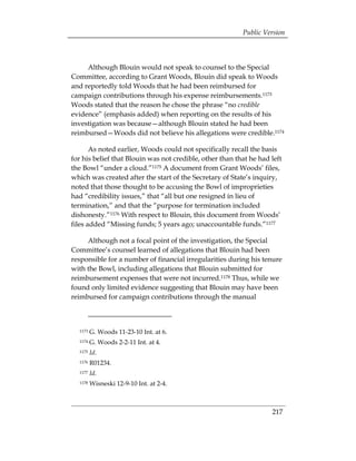 Public Version



     Although Blouin would not speak to counsel to the Special
Committee, according to Grant Woods, Blouin did speak to Woods
and reportedly told Woods that he had been reimbursed for
campaign contributions through his expense reimbursements.1173
Woods stated that the reason he chose the phrase “no credible
evidence” (emphasis added) when reporting on the results of his
investigation was because—although Blouin stated he had been
reimbursed—Woods did not believe his allegations were credible.1174

       As noted earlier, Woods could not specifically recall the basis
for his belief that Blouin was not credible, other than that he had left
the Bowl “under a cloud.”1175 A document from Grant Woods’ files,
which was created after the start of the Secretary of State’s inquiry,
noted that those thought to be accusing the Bowl of improprieties
had “credibility issues,” that “all but one resigned in lieu of
termination,” and that the “purpose for termination included
dishonesty.”1176 With respect to Blouin, this document from Woods’
files added “Missing funds; 5 years ago; unaccountable funds.”1177

     Although not a focal point of the investigation, the Special
Committee’s counsel learned of allegations that Blouin had been
responsible for a number of financial irregularities during his tenure
with the Bowl, including allegations that Blouin submitted for
reimbursement expenses that were not incurred.1178 Thus, while we
found only limited evidence suggesting that Blouin may have been
reimbursed for campaign contributions through the manual



  1173   G. Woods 11-23-10 Int. at 6.
  1174   G. Woods 2-2-11 Int. at 4.
  1175   Id.
  1176   R01234.
  1177   Id.
  1178   Wisneski 12-9-10 Int. at 2-4.



                                                                    217
 