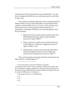 Public Version



checkbook (as others had stated they were reimbursed),1179 we did
learn of allegations that Blouin was collecting money from the Bowl
in other ways.

      For example, according to Wisneski, and as corroborated by the
Whisper Rock invoice for April 2005, Blouin’s only Whisper Rock
expense on April 6, 2005 was for a “Lesson,” and no persons were
listed on the invoice as having golfed with him that day.1180
Nonetheless, according to Wisneski, and as corroborated by Fiesta
Bowl documents:

               •	 Blouin received an expense report reimbursement for a
                  $225 Whisper Rock golf caddie expense allegedly
                  incurred on April 6, 2005;1181

               •	 Blouin received an expense report reimbursement for
                  another $225 for “caddie fees” allegedly incurred on
                  April 17, 2005;1182 and

               •	 Whisper Rock’s April invoice paid by the Fiesta Bowl
                  showed that Blouin had also received a $225 cash
                  advance from Whisper Rock on April 17, 2005.1183

      When reviewing these documents, Wisneski reported that she
believes Blouin “double-dipped.”1184


  1179As noted earlier, at least one of Blouin’s campaign
contributions/later “bonus” checks matched a pattern set by others who
have admitted to making contributions which were later reimbursed: the
Kunasek (February 2004) and Wilcox (March 2004) contributions followed
by a May 24, 2004 bonus. See Schedule A.
  1180   Wisneski 2-16-11 Int. at 8-9; R01591-92.
  1181   Id.
  1182   Id.
  1183   Id.



                                                                     218
 