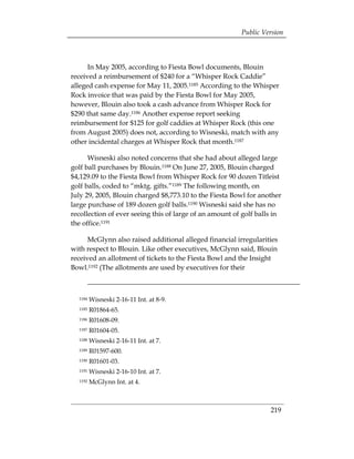 Public Version



      In May 2005, according to Fiesta Bowl documents, Blouin
received a reimbursement of $240 for a “Whisper Rock Caddie”
alleged cash expense for May 11, 2005.1185 According to the Whisper
Rock invoice that was paid by the Fiesta Bowl for May 2005,
however, Blouin also took a cash advance from Whisper Rock for
$290 that same day.1186 Another expense report seeking
reimbursement for $125 for golf caddies at Whisper Rock (this one
from August 2005) does not, according to Wisneski, match with any
other incidental charges at Whisper Rock that month.1187

      Wisneski also noted concerns that she had about alleged large
golf ball purchases by Blouin.1188 On June 27, 2005, Blouin charged
$4,129.09 to the Fiesta Bowl from Whisper Rock for 90 dozen Titleist
golf balls, coded to “mktg. gifts.”1189 The following month, on
July 29, 2005, Blouin charged $8,773.10 to the Fiesta Bowl for another
large purchase of 189 dozen golf balls.1190 Wisneski said she has no
recollection of ever seeing this of large of an amount of golf balls in
the office.1191

      McGlynn also raised additional alleged financial irregularities
with respect to Blouin. Like other executives, McGlynn said, Blouin
received an allotment of tickets to the Fiesta Bowl and the Insight
Bowl.1192 (The allotments are used by executives for their



  1184   Wisneski 2-16-11 Int. at 8-9. 

  1185   R01864-65.

  1186   R01608-09.

  1187   R01604-05.

  1188   Wisneski 2-16-11 Int. at 7. 

  1189   R01597-600.

  1190   R01601-03.

  1191   Wisneski 2-16-10 Int. at 7. 

  1192   McGlynn Int. at 4. 




                                                                   219
 