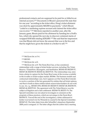 Public Version



professional contacts and are supposed to be paid for or billed to an
internal account.)1193 Documents in Blouin’s personnel file state that
for one year “according to the ticket office, Doug’s ticket allotment
was short by approximately $60,000 in payments,” which Blouin
“coded to a marketing expense account and claimed the ticket office
was in error.”1194 McGlynn reported in another year, after the
January game, Blouin paid for his allotment by handing her a FedEx
box, which she opened the next day to discover contained stacks of
wrapped $100 bills totaling $250,000.1195 She said that her impression
was that Blouin did not know the amount that was in the box and
that he might have given the tickets to a broker to sell.1196




   1193   McGlynn Int. at 3-4.
   1194   R01503.
   1195   McGlynn Int. at 8.
   1196McGlynn Int. at 8. The Fiesta Bowl has, or has considered,
relationships with a range of ticket broker services, including The Ticket
Reserve, TicketsNow, Razorgator, and SeatNation. R01043-49; R02349-57;
R02347-48; R02358-59; R02345-46; R02375-81. The relationships may stem
from a desire to capture for the Fiesta Bowl some of the revenue available
in the re-seller or ticket-scalper market. R01866. The business models and
contractual relationships vary, but it appears as if the Fiesta Bowl intends
to receive a portion of the fees generated by entities that sell ticket options,
and that it resells to these entities tickets season ticket-holders do not wish
to use. See, e.g., R01043-1951; R01043-49; R02349-57; R02347-48; R02358-59;
R02345-46; R02375-81. The agreement with The Ticket Reserve was the
subject of litigation and a later settlement. R02360-70; R02371-74. The
Special Committee was not asked to investigate or comment on the
propriety of these practices, which are not unique to the Fiesta Bowl.
R01950-51. Toward the end of the investigation, a letter addressed to
Junker was turned over by Wisneski to counsel to the Special Committee.
R01867-69. The letter dates from after Schoeffler’s departure (September
2009) and is unsigned. Id. The letter alleges that the author had a meeting



                                                                            220
 