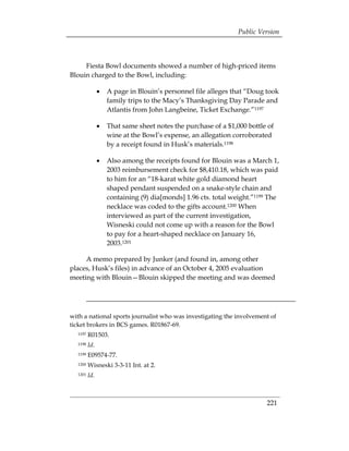 Public Version



     Fiesta Bowl documents showed a number of high-priced items
Blouin charged to the Bowl, including:

               •	 A page in Blouin’s personnel file alleges that “Doug took
                  family trips to the Macy’s Thanksgiving Day Parade and
                  Atlantis from John Langbeine, Ticket Exchange.”1197

               •	 That same sheet notes the purchase of a $1,000 bottle of
                  wine at the Bowl’s expense, an allegation corroborated
                  by a receipt found in Husk’s materials.1198

               •	 Also among the receipts found for Blouin was a March 1,
                  2003 reimbursement check for $8,410.18, which was paid
                  to him for an “18-karat white gold diamond heart
                  shaped pendant suspended on a snake-style chain and
                  containing (9) dia[monds] 1.96 cts. total weight.”1199 The
                  necklace was coded to the gifts account.1200 When
                  interviewed as part of the current investigation,
                  Wisneski could not come up with a reason for the Bowl
                  to pay for a heart-shaped necklace on January 16,
                  2003.1201

     A memo prepared by Junker (and found in, among other
places, Husk’s files) in advance of an October 4, 2005 evaluation
meeting with Blouin—Blouin skipped the meeting and was deemed




with a national sports journalist who was investigating the involvement of
ticket brokers in BCS games. R01867-69.
  1197   R01503.
  1198   Id.
  1199   E09574-77. 

  1200   Wisneski 3-3-11 Int. at 2. 

  1201   Id. 




                                                                       221
 