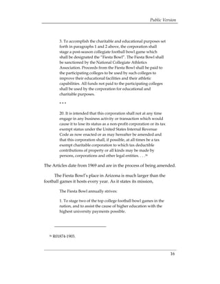 Public Version



          3. To accomplish the charitable and educational purposes set
          forth in paragraphs 1 and 2 above, the corporation shall
          stage a post-season collegiate football bowl game which
          shall be designated the “Fiesta Bowl”. The Fiesta Bowl shall
          be sanctioned by the National Collegiate Athletics
          Association. Proceeds from the Fiesta Bowl shall be paid to
          the participating colleges to be used by such colleges to
          improve their educational facilities and their athletic
          capabilities. All funds not paid to the participating colleges
          shall be used by the corporation for educational and
          charitable purposes.

          ***

          20. It is intended that this corporation shall not at any time
          engage in any business activity or transaction which would
          cause it to lose its status as a non-profit corporation or its tax
          exempt status under the United States Internal Revenue
          Code as now enacted or as may hereafter be amended and
          that this corporation shall, if possible, at all times be a tax
          exempt charitable corporation to which tax deductible
          contributions of property or all kinds may be made by
          persons, corporations and other legal entities. . . .36

The Articles date from 1969 and are in the process of being amended.

     The Fiesta Bowl’s place in Arizona is much larger than the
football games it hosts every year. As it states its mission,

          The Fiesta Bowl annually strives:

          1. To stage two of the top college football bowl games in the
          nation, and to assist the cause of higher education with the
          highest university payments possible.




  36   R01874-1903.



                                                                               16
 