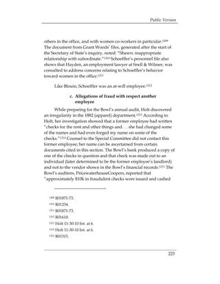 Public Version



others in the office, and with women co-workers in particular.1209
The document from Grant Woods’ files, generated after the start of
the Secretary of State’s inquiry, noted: “Shawn: inappropriate
relationship with subordinate.”1210 Schoeffler’s personnel file also
shows that Hayden, an employment lawyer at Snell & Wilmer, was
consulted to address concerns relating to Schoeffler’s behavior
toward women in the office.1211

         Like Blouin, Schoeffler was an at-will employee.1212

                   c. 	Allegations of fraud with respect another
                       employee
      While preparing for the Bowl’s annual audit, Holt discovered
an irregularity in the 1882 (apparel) department.1213 According to
Holt, her investigation showed that a former employee had written
“checks for the rent and other things and. . . she had changed some
of the names and had even forged my name on some of the
checks.”1214 Counsel to the Special Committee did not contact this
former employee; her name can be ascertained from certain
documents cited in this section. The Bowl’s bank produced a copy of
one of the checks in question and that check was made out to an
individual (later determined to be the former employee’s landlord)
and not to the vendor shown in the Bowl’s financial records.1215 The
Bowl’s auditors, PricewaterhouseCoopers, reported that
“approximately $10k in fraudulent checks were issued and cashed



  1209   R01871-73.
  1210   R01234.
  1211   R01871-73.
  1212   R01610.
  1213   Holt 11-30-10 Int. at 6.
  1214   Holt 11-30-10 Int. at 6.
  1215   R01515.



                                                                     223
 