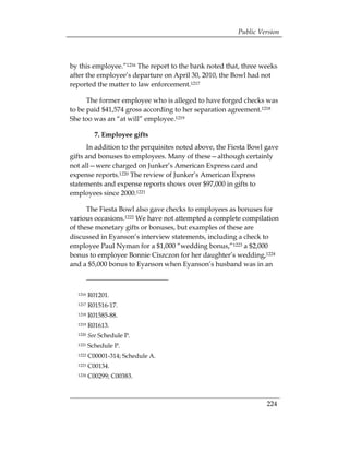 Public Version



by this employee.”1216 The report to the bank noted that, three weeks
after the employee’s departure on April 30, 2010, the Bowl had not
reported the matter to law enforcement.1217

      The former employee who is alleged to have forged checks was
to be paid $41,574 gross according to her separation agreement.1218
She too was an “at will” employee.1219

           7. Employee gifts
      In addition to the perquisites noted above, the Fiesta Bowl gave
gifts and bonuses to employees. Many of these—although certainly
not all—were charged on Junker’s American Express card and
expense reports.1220 The review of Junker’s American Express
statements and expense reports shows over $97,000 in gifts to
employees since 2000.1221

      The Fiesta Bowl also gave checks to employees as bonuses for
various occasions.1222 We have not attempted a complete compilation
of these monetary gifts or bonuses, but examples of these are
discussed in Eyanson’s interview statements, including a check to
employee Paul Nyman for a $1,000 “wedding bonus,”1223 a $2,000
bonus to employee Bonnie Ciszczon for her daughter’s wedding,1224
and a $5,000 bonus to Eyanson when Eyanson’s husband was in an



  1216   R01201. 

  1217   R01516-17. 

  1218   R01585-88. 

  1219   R01613. 

  1220   See Schedule P. 

  1221   Schedule P. 

  1222   C00001-314; Schedule A. 

  1223   C00134. 

  1224   C00299; C00383. 




                                                                  224
 