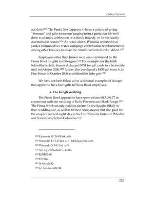 Public Version



accident.1225 The Fiesta Bowl appears to have a culture of giving
“bonuses” and gifts for events ranging from a particular job well
done to a family celebration or a family tragedy, or for no readily
ascertainable reason.1226 As noted above, Wisneski reported that
Junker instructed her to mix campaign-contribution reimbursements
among other bonuses to make the reimbursements hard to detect.1227

      Employees other than Junker were also reimbursed by the
Fiesta Bowl for gifts to colleagues.1228 For example, for the birth
Schoeffler’s child, Simental charged $754 for gift cards to a Scottsdale
mall in October 2006.1229 Junker also purchased a $400 gift from A.J.s
Fine Foods in October 2006 as a Schoeffler baby gift.1230

      We have set forth below a few additional examples of charges
that appear to have been gifts to Fiesta Bowl employees.

                   a. The Keogh wedding
      The Fiesta Bowl appears to have spent at least $13,086.77 in
connection with the wedding of Kelly Peterson and Mark Keogh.1231
The Fiesta Bowl not only paid for airfare for the Keoghs (likely to
their wedding site, as well as to their honeymoon), but also paid for
the couple’s several-night stay at the Four Seasons Hotels in Whistler
and Vancouver, British Columbia.1232




  1225   Eyanson 11-29-10 Int. at 6.
  1226   Simental 1-13-11 Int. at 1; McGlynn Int. at 8.
  1227   Wisneski 3-3-11 Int. at 5.
  1228   See, e.g., Schedule I – Gifts.
  1229   E09582-88
  1230   E01566.
  1231   Schedule Q.
  1232   Id. See also R02741.



                                                                   225
 