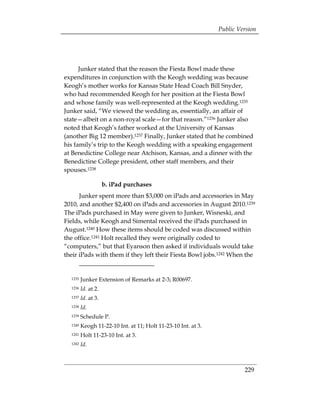 Public Version




      Junker stated that the reason the Fiesta Bowl made these
expenditures in conjunction with the Keogh wedding was because
Keogh’s mother works for Kansas State Head Coach Bill Snyder,
who had recommended Keogh for her position at the Fiesta Bowl
and whose family was well-represented at the Keogh wedding.1235
Junker said, “We viewed the wedding as, essentially, an affair of
state—albeit on a non-royal scale—for that reason.”1236 Junker also
noted that Keogh’s father worked at the University of Kansas
(another Big 12 member).1237 Finally, Junker stated that he combined
his family’s trip to the Keogh wedding with a speaking engagement
at Benedictine College near Atchison, Kansas, and a dinner with the
Benedictine College president, other staff members, and their
spouses.1238

                     b. iPad purchases
      Junker spent more than $3,000 on iPads and accessories in May
2010, and another $2,400 on iPads and accessories in August 2010.1239
The iPads purchased in May were given to Junker, Wisneski, and
Fields, while Keogh and Simental received the iPads purchased in
August.1240 How these items should be coded was discussed within
the office.1241 Holt recalled they were originally coded to
“computers,” but that Eyanson then asked if individuals would take
their iPads with them if they left their Fiesta Bowl jobs.1242 When the


  1235   Junker Extension of Remarks at 2-3; R00697.
  1236   Id. at 2.
  1237   Id. at 3.
  1238   Id.
  1239   Schedule P.
  1240   Keogh 11-22-10 Int. at 11; Holt 11-23-10 Int. at 3.
  1241   Holt 11-23-10 Int. at 3.
  1242   Id.



                                                                        229
 