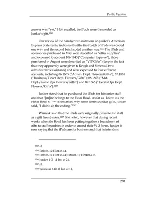Public Version



answer was “yes,” Holt recalled, the iPads were then coded as
Junker’s gift.1243

      Our review of the handwritten notations on Junker’s American
Express Statements, indicates that the first batch of iPads was coded
one way and the second batch coded another way.1244 The iPads and
accessories purchased in May were described as “office supplies”
and expensed to account 106.1843 (“Computer Expense”); those
purchased in August were described as “VIP Gifts” (despite the fact
that they apparently were given to Keogh and Simental, two
administrative assistants) and were expensed to four different
accounts, including 86.1865 (“Admin. Dept. Flowers/Gifts”); 87.1865
(“Business/Ticket Dept. Flowers/Gifts”); 88.1865 (“Mkt.
Dept./Game Ops Flowers/Gifts”); and 89.1865 (“Events Ops Dept.
Flowers/Gifts”).1245

      Junker stated that he purchased the iPads for his senior staff
and that “[m]ine belongs to the Fiesta Bowl. As far as I know it’s the
Fiesta Bowl’s.”1246 When asked why some were coded as gifts, Junker
said, “I didn’t do the coding.”1247

       Wisneski said that the iPads were originally presented to staff
as a gift from Junker.1248 She noted, however that during recent
weeks when the Bowl has been putting together a breakdown of
gifts to staff members in order to amend their W-2 forms, Junker is
now saying that the iPads are for business and that he intends to




  1243   Id.
  1244   E02106-12; E02135-44.
  1245   E02106-12; E02135-44; E09401-13; E09401-413.
  1246   Junker 1-31-11 Int. at 21.
  1247   Id.
  1248   Wisneski 2-10-11 Int. at 11.



                                                                   230
 