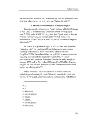 Public Version



return his when he leaves.1249 “But that’s not how he presented it the
first time when he gave it to Jay and me,” Wisneski said.1250

                 c. Miscellaneous examples of employee gifts
     Recent examples of employee “gifts” include a $2,024.95 charge
to Rue La La (a members only “premium brand” boutique) on
June 7, 2010, and a $1,601.99 charge to a Kate Spade store in King of
Prussia, Pennsylvania, on June 23, 2010.1251 Both items were
described as “Gifts-Various Admin” on Junker’s American Express
statements.1252

      In March 2010, Junker charged $1,500 to Crate and Barrel for
“wedding gifts” for employees Denae Schumacher and Jordan
Hackney and for Fiesta Bowl consultant/lobbyist Charles
Coughlin.1253 The Fiesta Bowl also charged $319 to a restaurant for a
wedding shower for Schumacher in March 2010.1254 Junker
purchased a $604 gift from Scottsdale Fashion for Kelly Keogh in
January 2009, and, in November 2008, spent $4,000 at Nordstrom’s
for gifts for various staff members.1255 The Fiesta Bowl reimbursed
Junker for all these gifts.1256

     When presented with certain of her expenses to review,
including purchases of gift cards, Wisneski identified a particular
expense ($460 in gift cards from various vendors) and stated these



  1249   Id.
  1250   Id.
  1251   Schedule P. 

  1252   E02117; E02120. 

  1253   E02088. 

  1254   E02089. 

  1255   E01906; E01881. 

  1256   Schedule P. 




                                                                  231
 