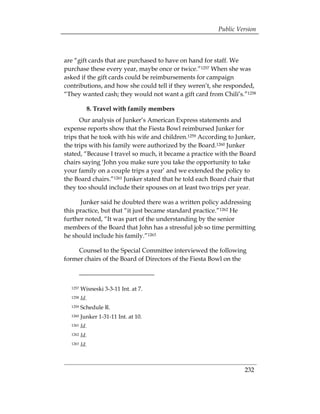 Public Version



are “gift cards that are purchased to have on hand for staff. We
purchase these every year, maybe once or twice.”1257 When she was
asked if the gift cards could be reimbursements for campaign
contributions, and how she could tell if they weren’t, she responded,
“They wanted cash; they would not want a gift card from Chili’s.”1258

           8. Travel with family members
      Our analysis of Junker’s American Express statements and
expense reports show that the Fiesta Bowl reimbursed Junker for
trips that he took with his wife and children.1259 According to Junker,
the trips with his family were authorized by the Board.1260 Junker
stated, “Because I travel so much, it became a practice with the Board
chairs saying ‘John you make sure you take the opportunity to take
your family on a couple trips a year’ and we extended the policy to
the Board chairs.”1261 Junker stated that he told each Board chair that
they too should include their spouses on at least two trips per year.

      Junker said he doubted there was a written policy addressing
this practice, but that “it just became standard practice.”1262 He
further noted, “It was part of the understanding by the senior
members of the Board that John has a stressful job so time permitting
he should include his family.”1263

     Counsel to the Special Committee interviewed the following
former chairs of the Board of Directors of the Fiesta Bowl on the



  1257   Wisneski 3-3-11 Int. at 7.
  1258   Id.
  1259   Schedule R.
  1260   Junker 1-31-11 Int. at 10.
  1261   Id.
  1262   Id.
  1263   Id.



                                                                  232
 