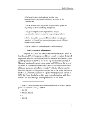 Public Version



             2. To have the people of Arizona host the most
             comprehensive pageant of community activities in the
             United States.

             3. To be Arizona’s leading outlet for year-round sports and
             pageantry-related volunteer participation.

             4. To give companies and organizations unique
             opportunities for involvement in supporting our efforts.

             5. To be financially sound, and to contribute strongly and
             regularly to the state’s economic development and to higher
             education nationwide.

             6. To be a source of national pride for all Arizonans.37

             1. Bowl games and other events
       This year, 2011, was the 40th year for the Fiesta Bowl. Since its
founding in 1971, it has progressed from a small operation designed
to provide a forum for Arizona State University’s Sun Devils to get a
quality post-season berth to one of the top Bowls in the country.38
This year’s national championship game on ESPN drew the largest
audience in cable television history.39 Two of the three Fiesta Bowl-
affiliated games set attendance records,40 with the Championship
Game setting the building attendance record in the home stadium of
the NFL’s Arizona Cardinals.41 A “game that began as an upstart in
1971, the Fiesta Bowl elbowed its way to equal standing with three
elders—the Rose, Orange and Sugar Bowls—in the Bowl



  37 R00033. Earlier versions of the mission statement included a seventh
point: “to have fun.” See, e.g., R00039.
  38   R01527.
  39   R01529; R01530.
  40   Id.
  41   R01532.



                                                                             17
 