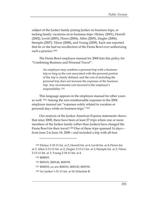 Public Version



subject of the Junker family joining Junker on business trips, or
tacking family vacations on to business trips: Hickey (2001), Horrell
(2002), Levitt (2003), Flores (2004), Allen (2005), Ziegler (2006),
Stemple (2007), Tilson (2008), and Young (2009). Each one reported
that he or she had no recollection of the Fiesta Bowl ever authorizing
such a practice.1264

    The Fiesta Bowl employee manual for 2004 lists this policy for
“Combining Business and Personal Travel”:

            An employee may combine a personal trip with a business
            trip so long as the cost associated with the personal portion
            of the trip is clearly defined, and the cost of including the
            personal trip does not increase the expenses of the business
            trip. Any incremental cost incurred is the employee’s
            responsibility.1265

     This language appears in the employee manual for other years
as well. 1266 Among the non-reimbursable expenses in the 2004
employee manual are “expenses solely related to vacation or
personal days while on business trips.”1267

      Our analysis of the Junker American Express statements shows
that since 2000, there have been at least 27 trips where one or more
members of the Junker family (other than Junker) have charged the
Fiesta Bowl for their travel.1268 One of these trips spanned 16 days—
from June 2 to June 18, 2008—and included a trip with all four


   1264Hickey 2-18-11 Int. at 2; Horrell Int. at 4; Levitt Int. at 4; Flores Int.
at 3; Allen 2-15-11 Int. at 2; Ziegler 2-15-11 Int. at 3; Stemple Int. at 3; Tilson
2-15-11 Int. at 3; Young 2-18-11 Int. at 4.
   1265   R00053. 

   1266   R00101; R00146; R00194. 

   1267   R00052; see also R00101; R00145; R00194. 

   1268   See Junker 1-31-11 Int. at 10; Schedule R. 




                                                                              233
 