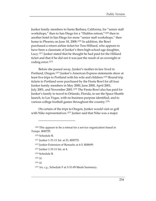 Public Version



Junker family members to Santa Barbara, California, for “senior staff
workshops,” then to San Diego for a “Diablos retreat,”1269 then to
another hotel in San Diego for more “senior staff workshops,” then
home to Phoenix on June 18, 2008.1270 In addition, the Bowl
purchased a return airline ticket for Tess Hilliard, who appears to
have been a classmate of Junker’s then-high-school-age daughter,
Lucy.1271 Junker stated that he thought he had paid for the Hilliard
ticket and that if he did not it was just the result of an oversight or
coding error.1272

      Before she passed away, Junker’s mother-in-law lived in
Portland, Oregon.1273 Junker’s American Express statements show at
least five trips to Portland with his wife and children.1274 Round trip
tickets to Portland were purchased by the Fiesta Bowl for all four
Junker family members in May 2000, June 2000, April 2001,
July 2001, and November 2001.1275 The Fiesta Bowl also has paid for
Junker’s family to travel to Orlando, Florida, to see the Space Shuttle
launch, to Las Vegas, with no business purpose identified, and to
various college football games throughout the country.1276

     On certain of the trips to Oregon, Junker would visit or golf
with Nike representatives.1277 Junker said that Nike was a major



     This appears to be a retreat for a service organization based in
  1269

Tempe. R00729.
  1270   Schedule R.
  1271   Junker 1-31-11 Int. at 21; R00735.
  1272   Junker Extension of Remarks at 4-5; R00699.
  1273   Junker 1-31-11 Int. at 4.
  1274   Schedule R.
  1275   Id.
  1276   Id.
  1277   See, e.g., Schedule F at 3-31-09 Meals Summary.



                                                                        234
 